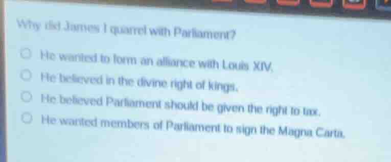 why did james i quarrel with parliament?he wanted to form an alliance with louis xiv.he believed in the divine right of kings.he believed parliament should be given the right to tax.he wanted members of parliament to sign the magna carta.