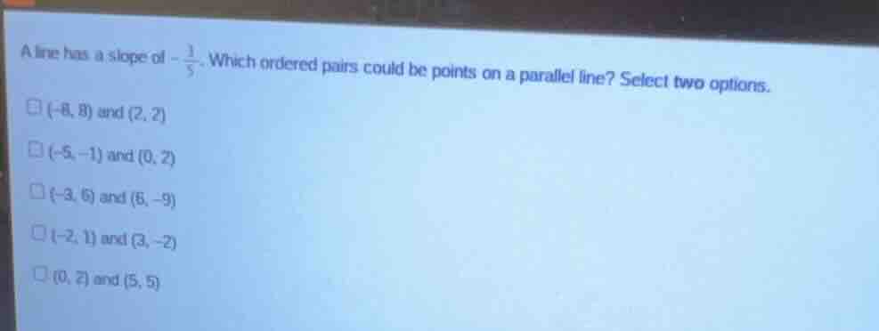 a line has a slope of $-\\frac{3}{5}$. which ordered pairs could be points on a parallel line? select two options.\n$(-8, 8)$ and $(2, 2)$\n$(-5, -1)$ and $(0, 2)$\n$(-3, 6)$ and $(6, -9)$\n$(-2, 1)$ and $(3, -2)$\n$(0, 2)$ and $(5, 5)$