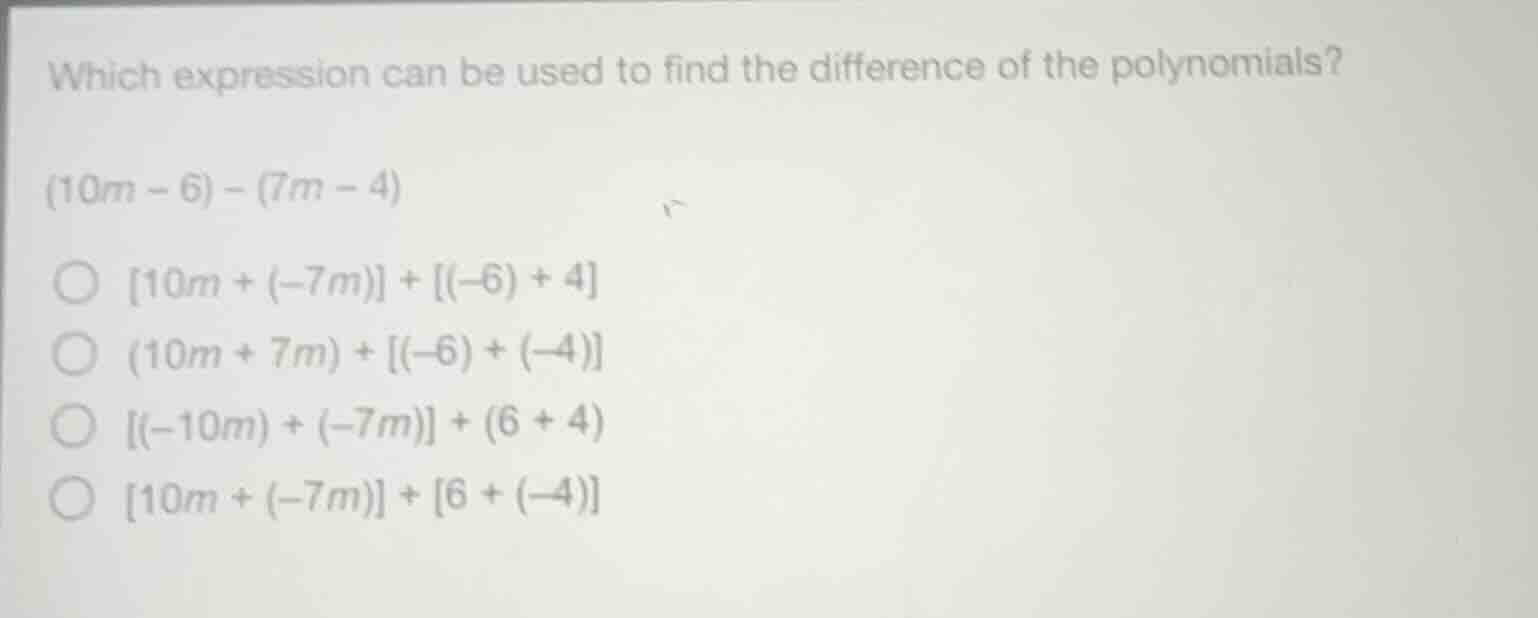 which expression can be used to find the difference of the polynomials?\n$(10m - 6) - (7m - 4)$\n$\\bigcirc\\ 10m + (-7m) + (-6) + 4$\n$\\bigcirc\\ (10m + 7m) + (-6) + (-4)$\n$\\bigcirc\\ (-10m) + (-7m) + (6 + 4)$\n$\\bigcirc\\ 10m + (-7m) + 6 + (-4)$