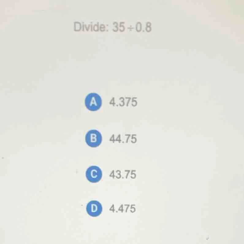 divide: $35\\div0.8$ a 4.375 b 44.75 c 43.75 d 4.475