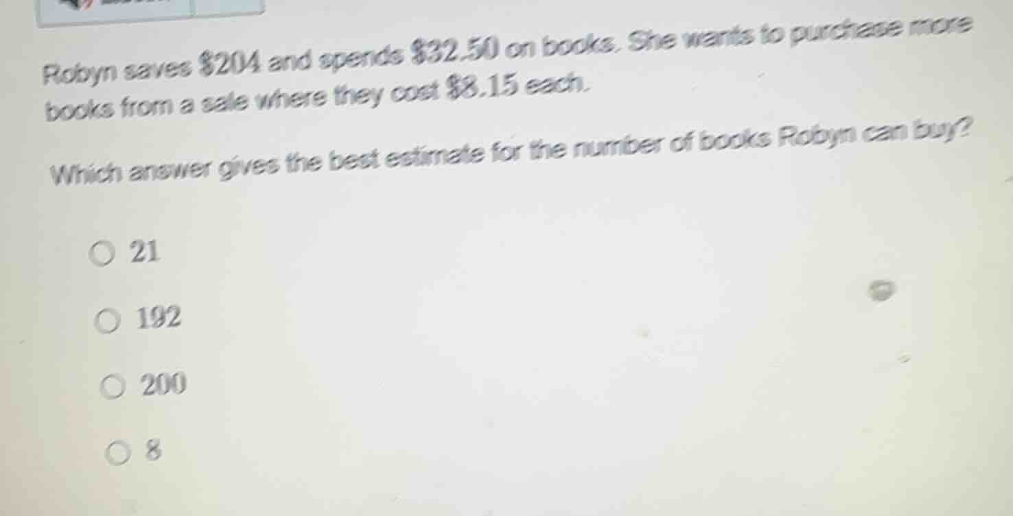 robyn saves $204 and spends $32.50 on books. she wants to purchase more books from a sale where they cost $8.15 each.\nwhich answer gives the best estimate for the number of books robyn can buy?\n○ 21\n○ 192\n○ 200\n○ 8