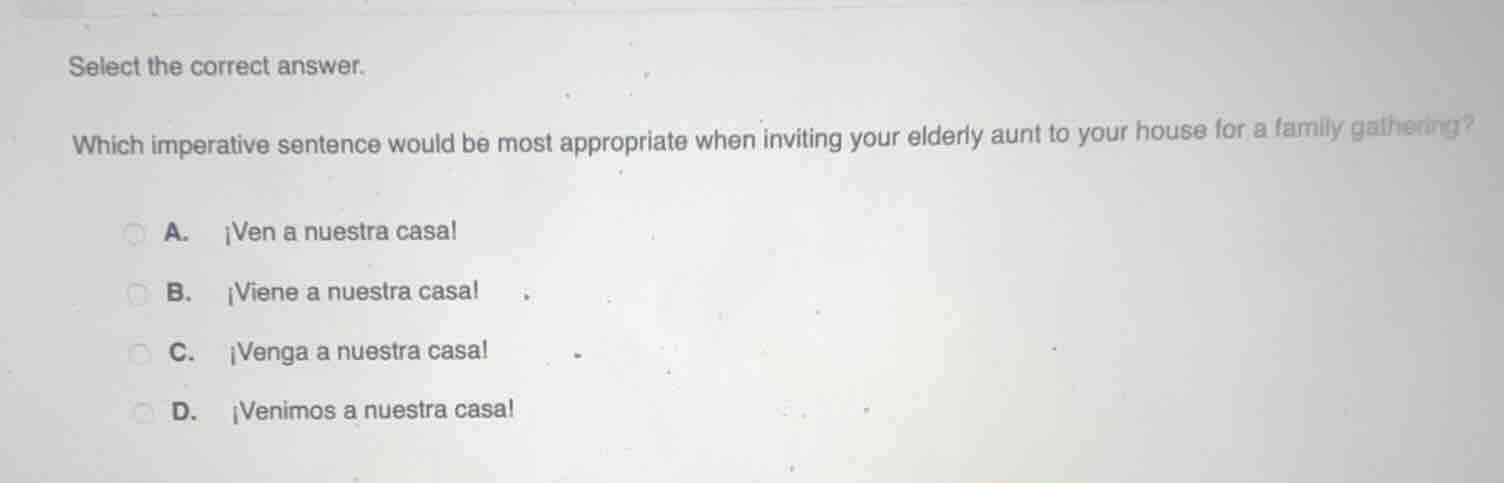 select the correct answer.\nwhich imperative sentence would be most appropriate when inviting your elderly aunt to your house for a family gathering?\na. ¡ven a nuestra casa!\nb. ¡viene a nuestra casa!\nc. ¡venga a nuestra casa!\nd. ¡venimos a nuestra casa!