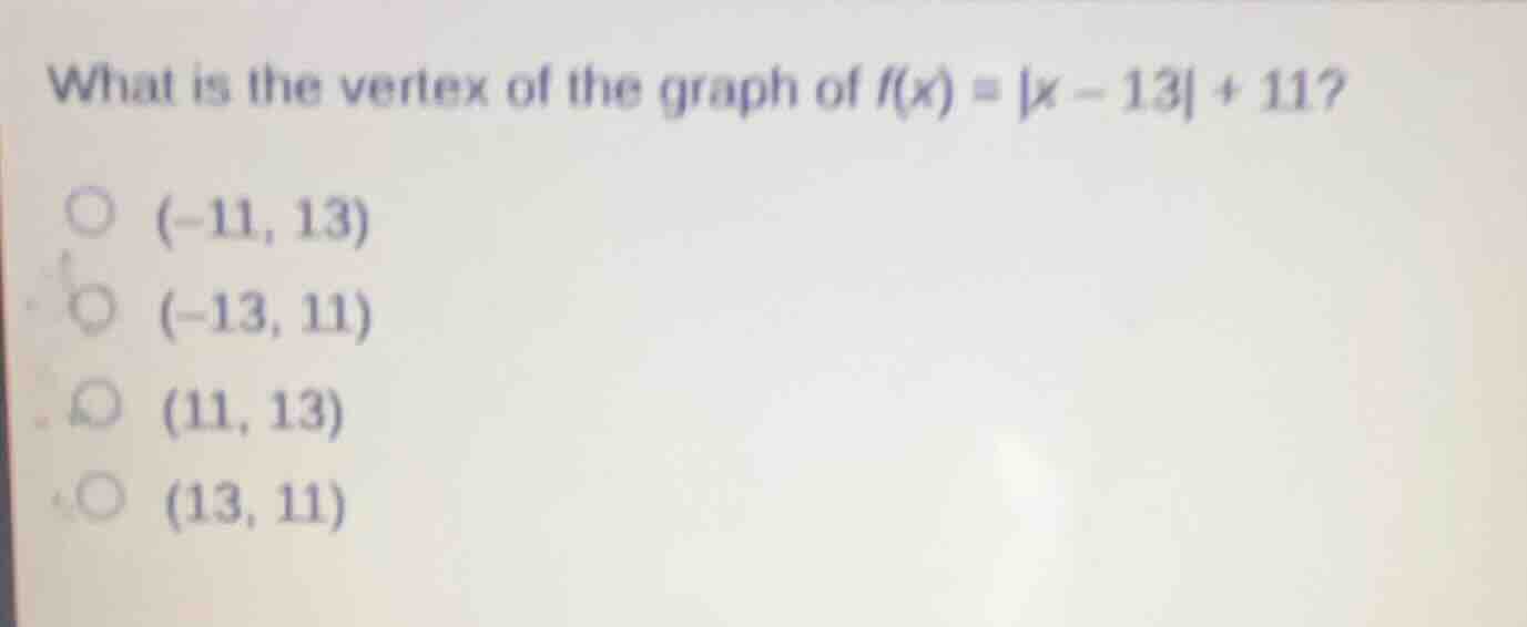 what is the vertex of the graph of $f(x) = |x - 13| + 11?$\n$(-11, 13)$\n$(-13, 11)$\n$(11, 13)$\n$(13, 11)$