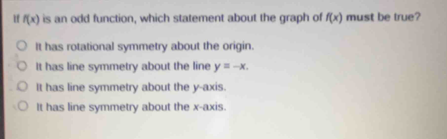 if $f(x)$ is an odd function, which statement about the graph of $f(x)$ must be true?\nit has rotational symmetry about the origin.\nit has line symmetry about the line $y = -x$.\nit has line symmetry about the $y$-axis.\nit has line symmetry about the $x$-axis.