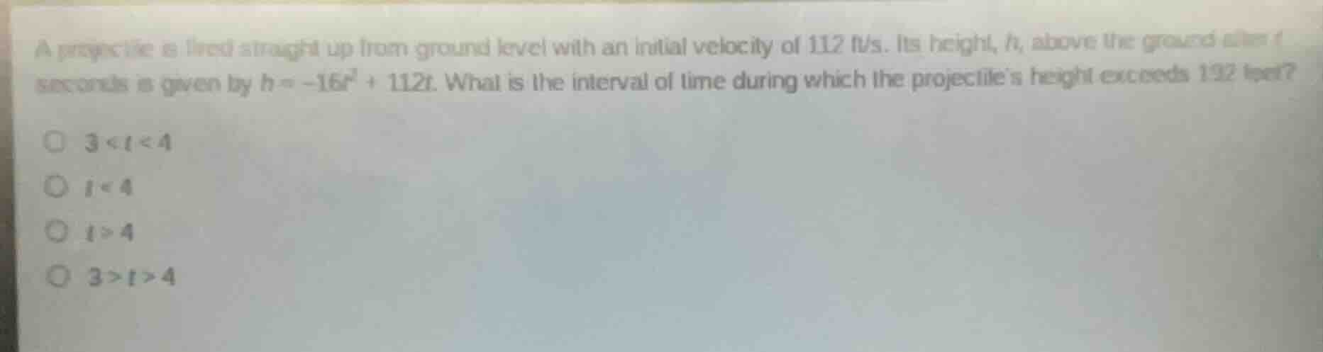 a projectile is fired straight up from ground level with an initial velocity of 112 ft/s. its height, h, above the ground after t seconds is given by $h = -16t^2 + 112t$. what is the interval of time during which the projectiles height exceeds 192 feet?$\bigcirc$ $3 < t < 4$$\bigcirc$ $t < 4$$\bigcirc$ $t > 4$$\bigcirc$ $3 > t > 4$