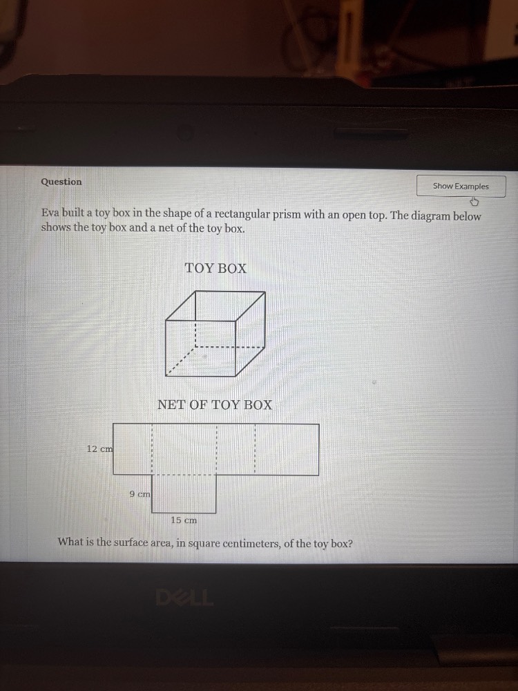 question\nshow examples\neva built a toy box in the shape of a rectangular prism with an open top. the diagram below shows the toy box and a net of the toy box.\ntoy box\nnet of toy box\n12 cm\n9 cm\n15 cm\nwhat is the surface area, in square centimeters, of the toy box?