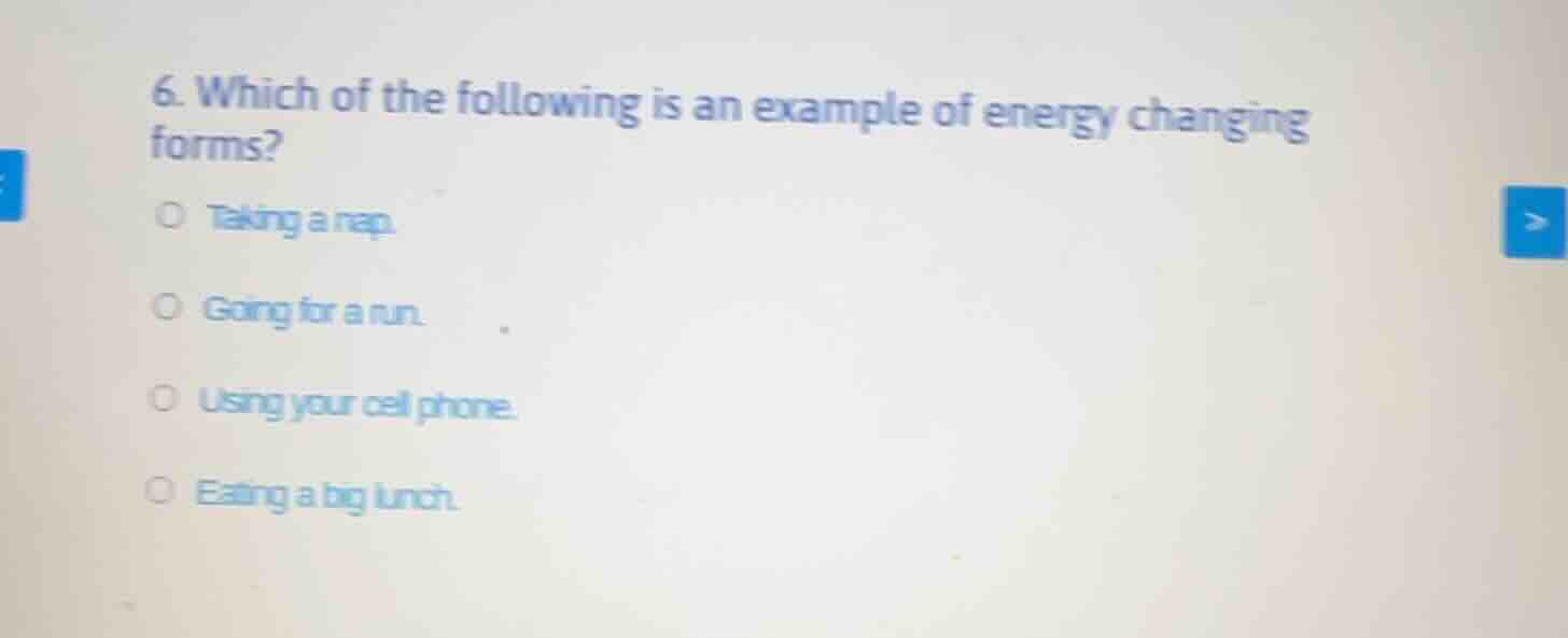 6. which of the following is an example of energy changing forms?\n○ taking a nap.\n○ going for a run.\n○ using your cell phone.\n○ eating a big lunch.