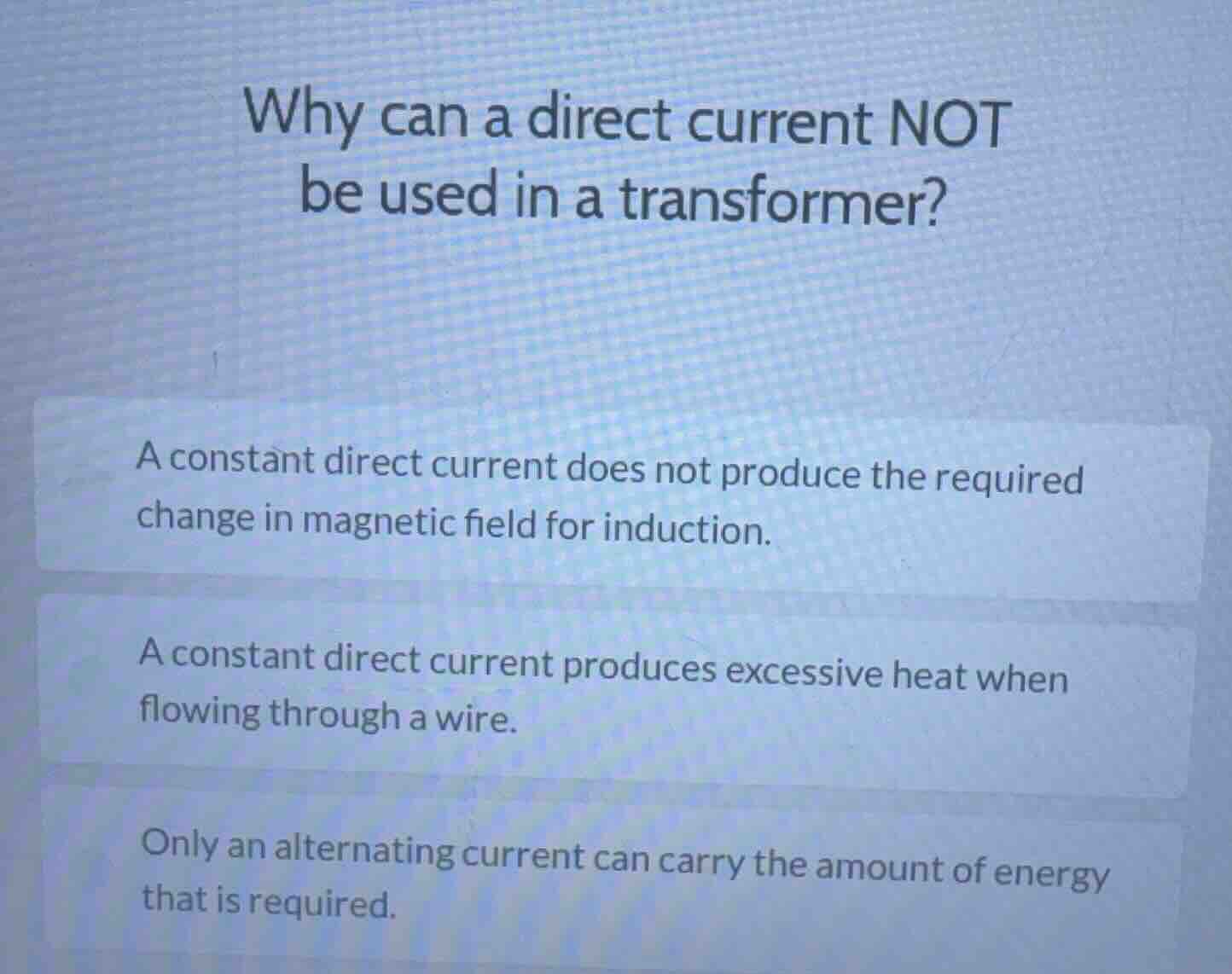 why can a direct current not be used in a transformer?\na constant direct current does not produce the required change in magnetic field for induction.\na constant direct current produces excessive heat when flowing through a wire.\nonly an alternating current can carry the amount of energy that is required.