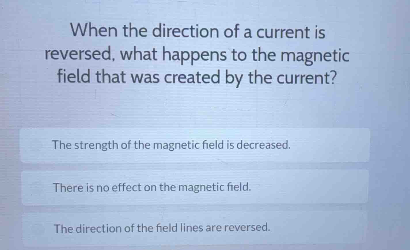 when the direction of a current is reversed, what happens to the magnetic field that was created by the current?\nthe strength of the magnetic field is decreased.\nthere is no effect on the magnetic field.\nthe direction of the field lines are reversed.