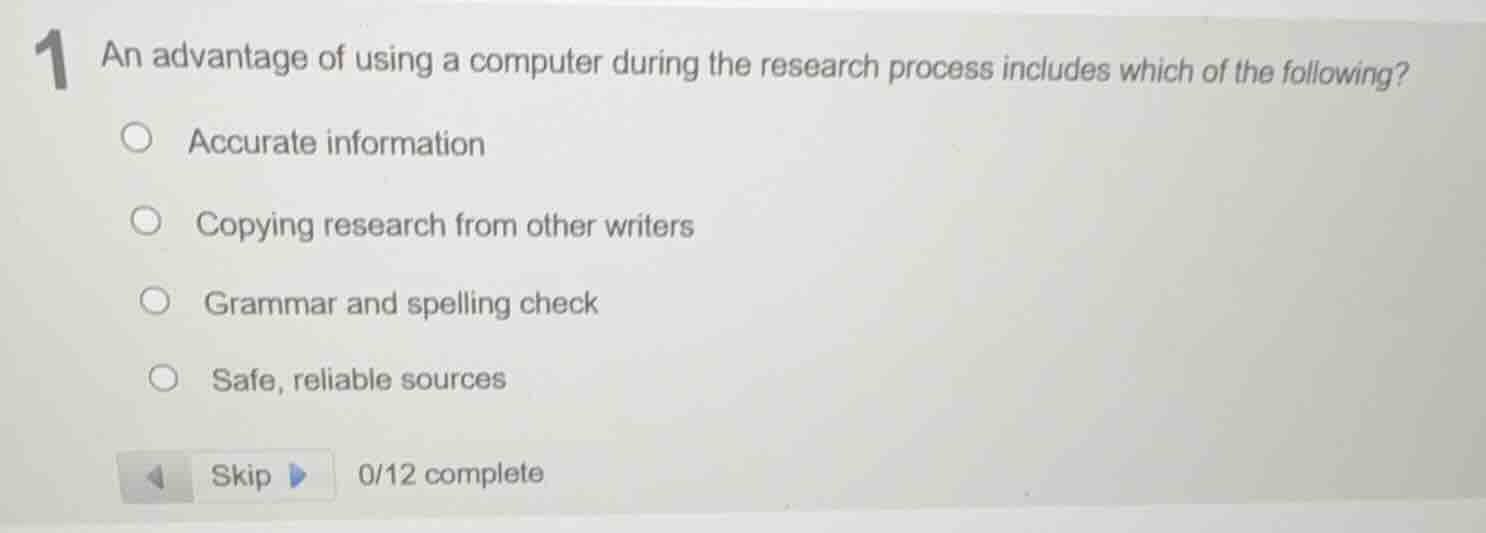 1 an advantage of using a computer during the research process includes which of the following?\naccurate information\ncopying research from other writers\ngrammar and spelling check\nsafe, reliable sources\nskip 0/12 complete