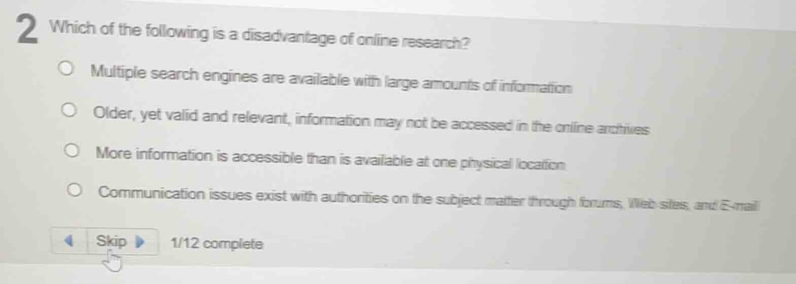 2 which of the following is a disadvantage of online research?\nmultiple search engines are available with large amounts of information\nolder, yet valid and relevant, information may not be accessed in the online archives\nmore information is accessible than is available at one physical location\ncommunication issues exist with authorities on the subject matter through forums, web sites, and e-mail\nskip 1/12 complete