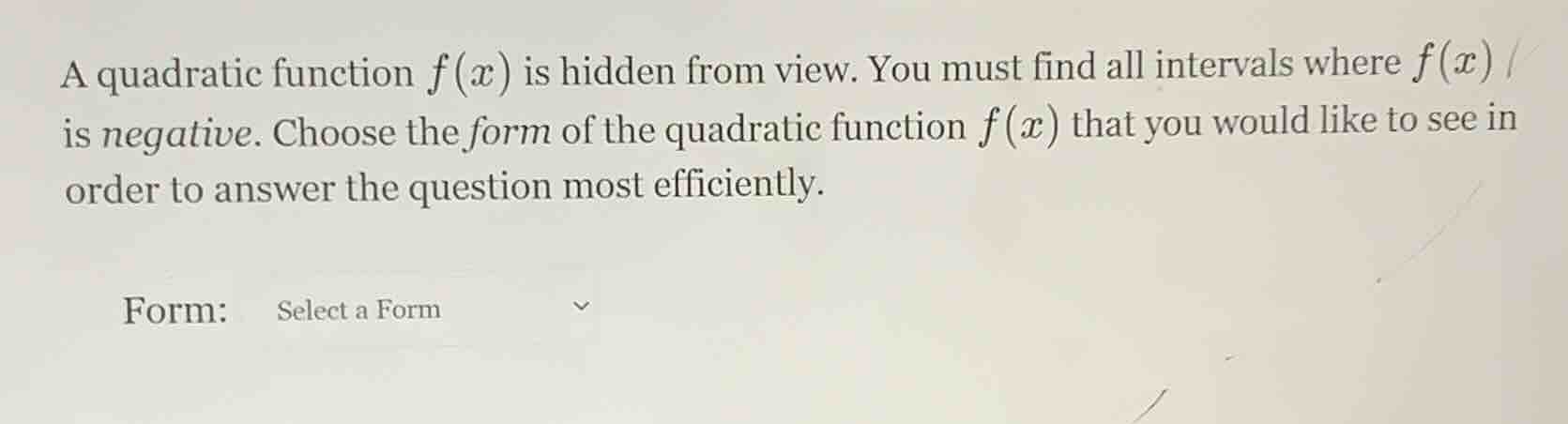 a quadratic function $f(x)$ is hidden from view. you must find all intervals where $f(x)$ is negative. choose the form of the quadratic function $f(x)$ that you would like to see in order to answer the question most efficiently.\n\nform: select a form