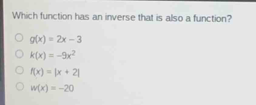 which function has an inverse that is also a function?\n$g(x)=2x-3$\n$k(x)=-9x^2$\n$f(x)=|x + 2|$\n$w(x)=-20$