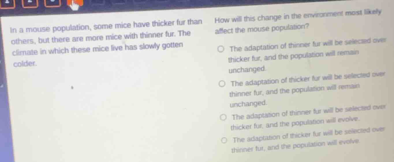in a mouse population, some mice have thicker fur than others, but there are more mice with thinner fur. the climate in which these mice live has slowly gotten colder.\nhow will this change in the environment most likely affect the mouse population?\n○ the adaptation of thinner fur will be selected over thicker fur, and the population will remain unchanged.\n○ the adaptation of thicker fur will be selected over thinner fur, and the population will remain unchanged.\n○ the adaptation of thinner fur will be selected over thicker fur, and the population will evolve.\n○ the adaptation of thicker fur will be selected over thinner fur, and the population will evolve.