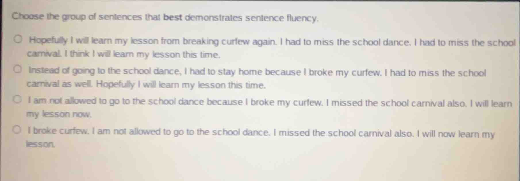 choose the group of sentences that best demonstrates sentence fluency.\nhopefully i will learn my lesson from breaking curfew again. i had to miss the school dance. i had to miss the school carnival. i think i will learn my lesson this time.\ninstead of going to the school dance, i had to stay home because i broke my curfew. i had to miss the school carnival as well. hopefully i will learn my lesson this time.\ni am not allowed to go to the school dance because i broke my curfew. i missed the school carnival also. i will learn my lesson now.\ni broke curfew. i am not allowed to go to the school dance. i missed the school carnival also. i will now learn my lesson.