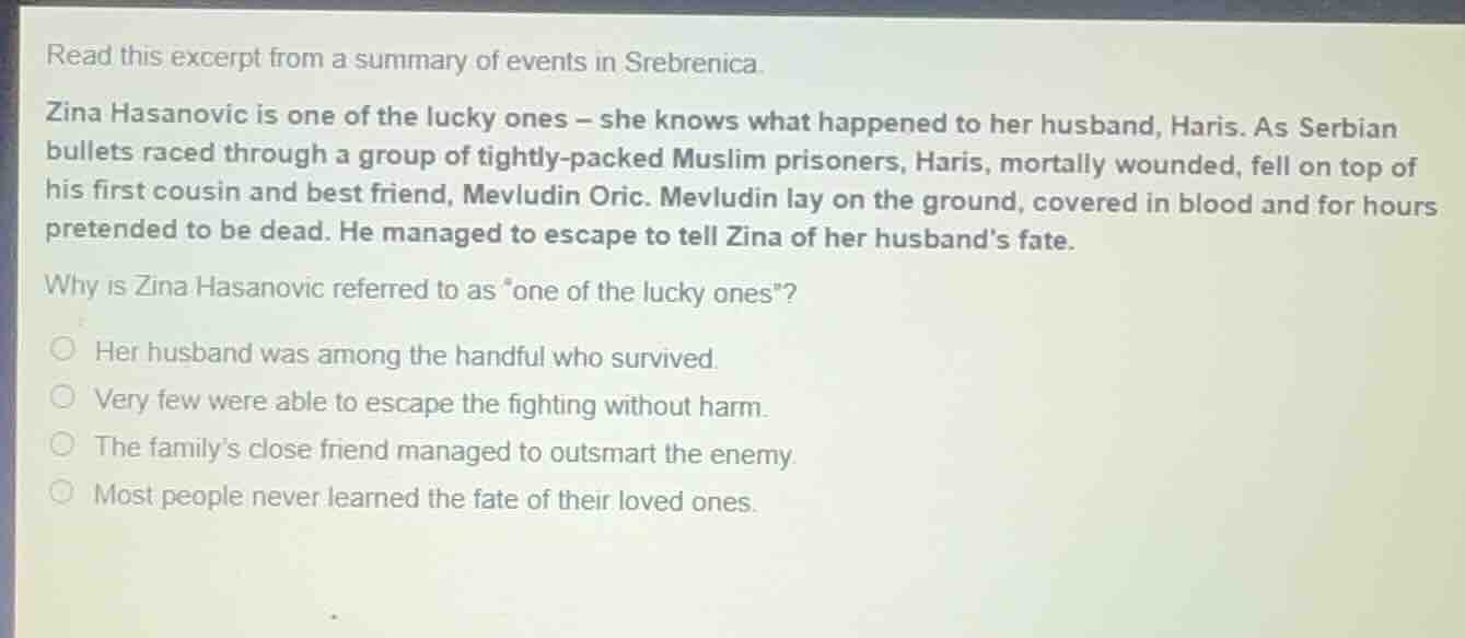 read this excerpt from a summary of events in srebrenica.\nzina hasanovic is one of the lucky ones – she knows what happened to her husband, haris. as serbian bullets raced through a group of tightly-packed muslim prisoners, haris, mortally wounded, fell on top of his first cousin and best friend, mevludin oric. mevludin lay on the ground, covered in blood and for hours pretended to be dead. he managed to escape to tell zina of her husbands fate.\nwhy is zina hasanovic referred to as \one of the lucky ones\?\nher husband was among the handful who survived.\nvery few were able to escape the fighting without harm.\nthe familys close friend managed to outsmart the enemy.\nmost people never learned the fate of their loved ones.