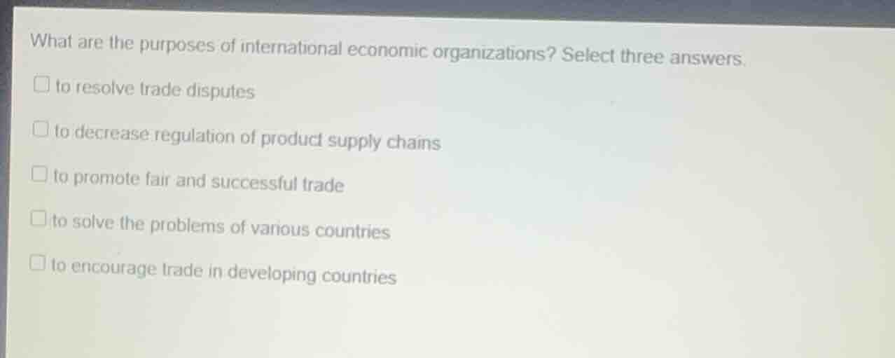 what are the purposes of international economic organizations? select three answers.\nto resolve trade disputes\nto decrease regulation of product supply chains\nto promote fair and successful trade\nto solve the problems of various countries\nto encourage trade in developing countries