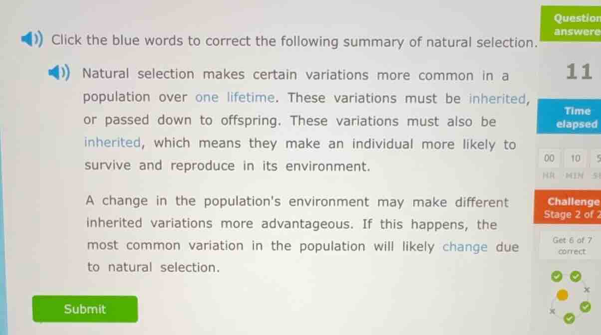 click the blue words to correct the following summary of natural selection.\nnatural selection makes certain variations more common in a population over one lifetime. these variations must be inherited, or passed down to offspring. these variations must also be inherited, which means they make an individual more likely to survive and reproduce in its environment.\na change in the populations environment may make different inherited variations more advantageous. if this happens, the most common variation in the population will likely change due to natural selection.\nsubmit