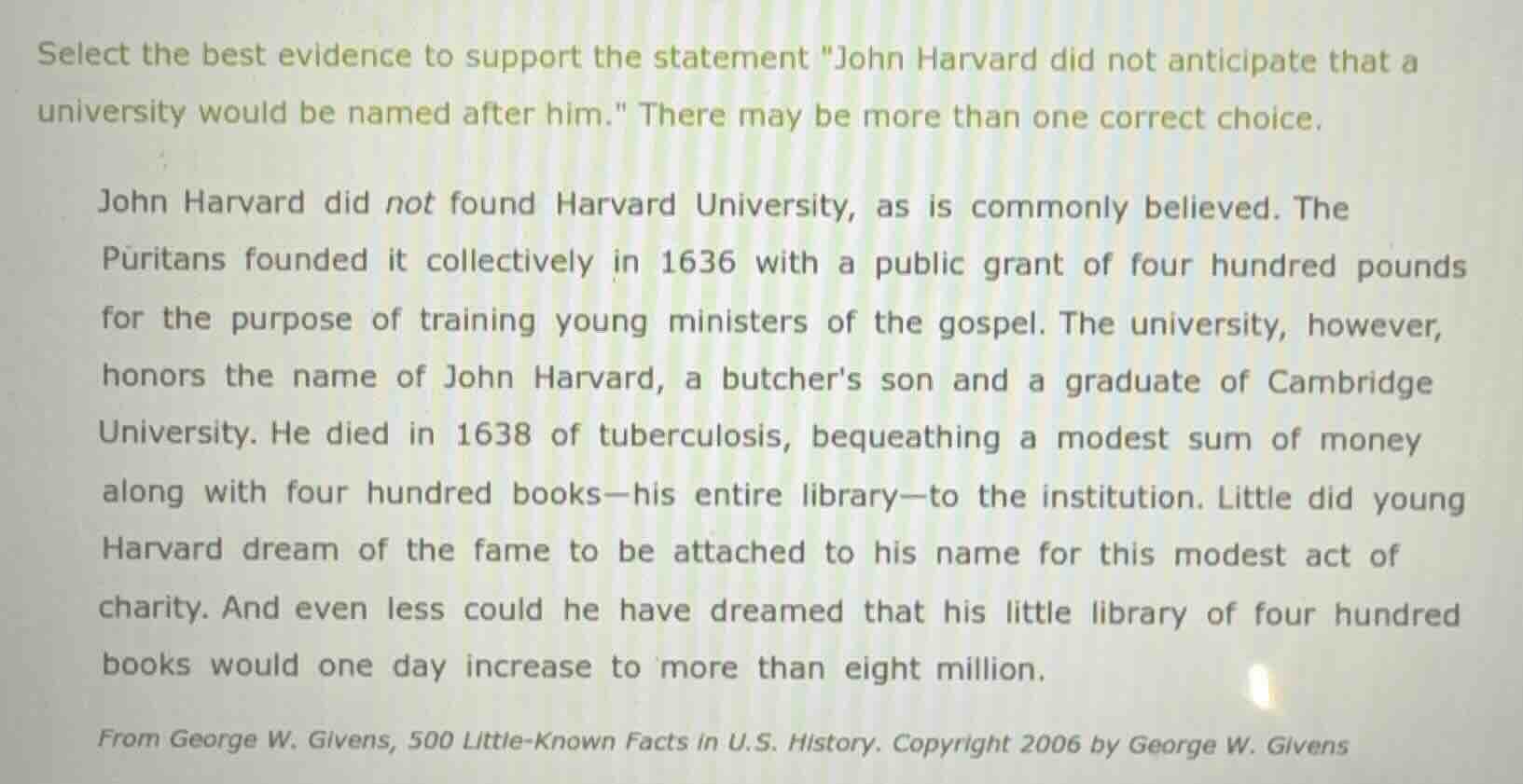 select the best evidence to support the statement \john harvard did not anticipate that a university would be named after him.\ there may be more than one correct choice.\n\njohn harvard did not found harvard university, as is commonly believed. the puritans founded it collectively in 1636 with a public grant of four hundred pounds for the purpose of training young ministers of the gospel. the university, however, honors the name of john harvard, a butchers son and a graduate of cambridge university. he died in 1638 of tuberculosis, bequeathing a modest sum of money along with four hundred books—his entire library—to the institution. little did young harvard dream of the fame to be attached to his name for this modest act of charity. and even less could he have dreamed that his little library of four hundred books would one day increase to more than eight million.\n\nfrom george w. givens, 500 little-known facts in u.s. history. copyright 2006 by george w. givens