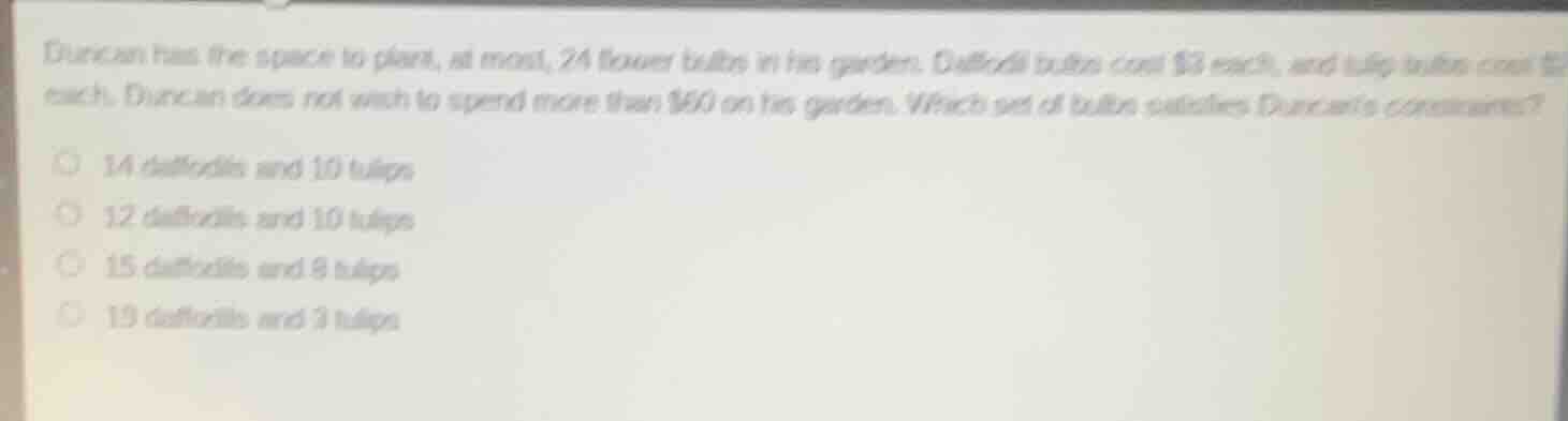 duncan has the space to plant, at most, 24 flower bulbs in his garden. daffodil bulbs cost $3 each, and tulip bulbs cost $2 each. duncan does not wish to spend more than $60 on his garden. which set of bulbs satisfies duncans constraints?14 daffodils and 10 tulips12 daffodils and 10 tulips15 daffodils and 8 tulips19 daffodils and 3 tulips