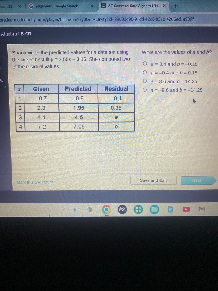 shanti wrote the predicted values for a data set using the line of best fit $y = 2.55x - 3.15$. she computed two of the residual values.\n\n| x | given | predicted | residual |\n|----|----|----|----|\n| 1 | $-0.7$ | $-0.6$ | $-0.1$ |\n| 2 | $2.3$ | $1.95$ | $0.35$ |\n| 3 | $4.1$ | $4.5$ | $a$ |\n| 4 | $7.2$ | $7.05$ | $b$ |\n\nwhat are the values of $a$ and $b$?\n○ $a = 0.4$ and $b = -0.15$\n○ $a = -0.4$ and $b = 0.15$\n○ $a = 8.6$ and $b = 14.25$\n○ $a = -8.6$ and $b = -14.25$