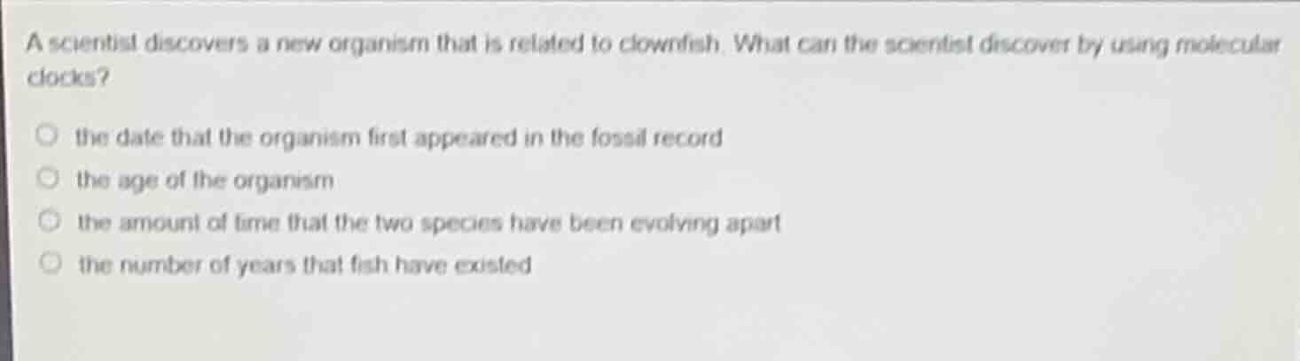 a scientist discovers a new organism that is related to clownfish. what can the scientist discover by using molecular clocks?\nthe date that the organism first appeared in the fossil record\nthe age of the organism\nthe amount of time that the two species have been evolving apart\nthe number of years that fish have existed