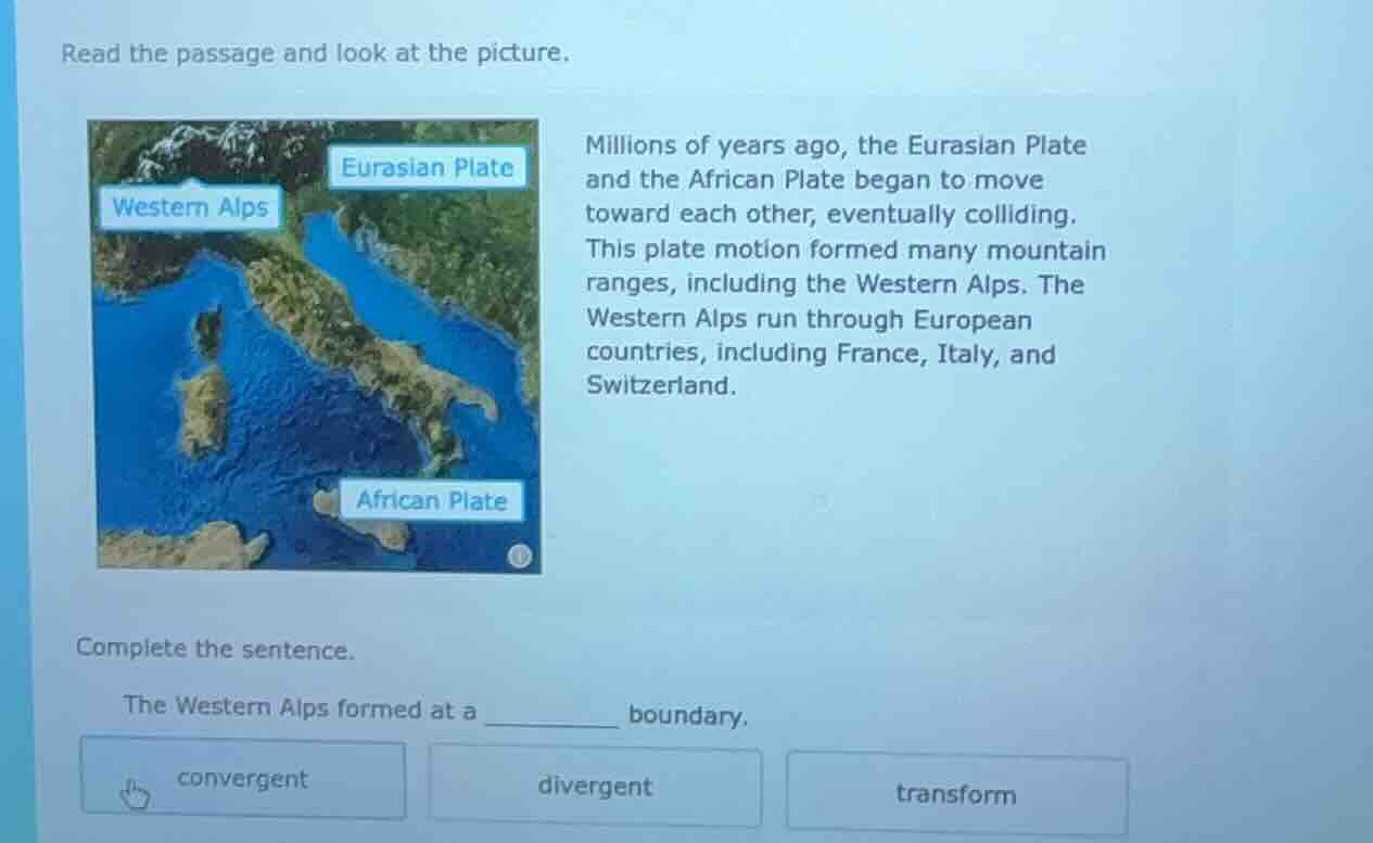 read the passage and look at the picture.\nmillions of years ago, the eurasian plate and the african plate began to move toward each other, eventually colliding. this plate motion formed many mountain ranges, including the western alps. the western alps run through european countries, including france, italy, and switzerland.\ncomplete the sentence.\nthe western alps formed at a ________ boundary.\nconvergent\ndivergent\ntransform