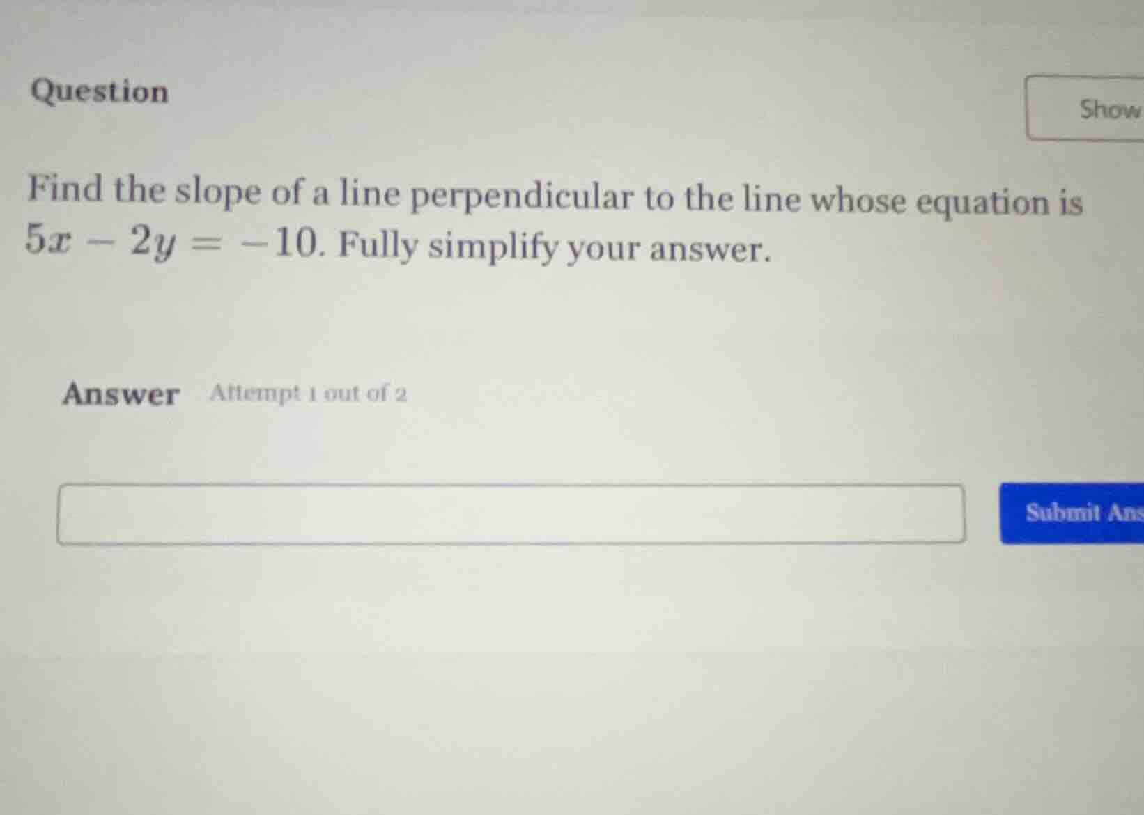 question\nfind the slope of a line perpendicular to the line whose equation is $5x - 2y = -10$. fully simplify your answer.\nanswer attempt 1 out of 2