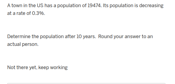 a town in the us has a population of 19474. its population is decreasing at a rate of 0.3%.\n\ndetermine the population after 10 years. round your answer to an actual person.\n\nnot there yet, keep working