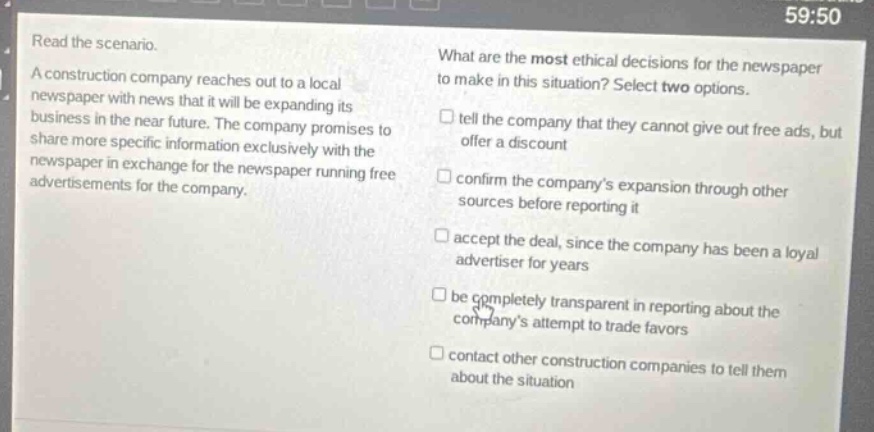 read the scenario.\na construction company reaches out to a local newspaper with news that it will be expanding its business in the near future. the company promises to share more specific information exclusively with the newspaper in exchange for the newspaper running free advertisements for the company.\nwhat are the most ethical decisions for the newspaper to make in this situation? select two options.\n□ tell the company that they cannot give out free ads, but offer a discount\n□ confirm the companys expansion through other sources before reporting it\n□ accept the deal, since the company has been a loyal advertiser for years\n□ be completely transparent in reporting about the companys attempt to trade favors\n□ contact other construction companies to tell them about the situation