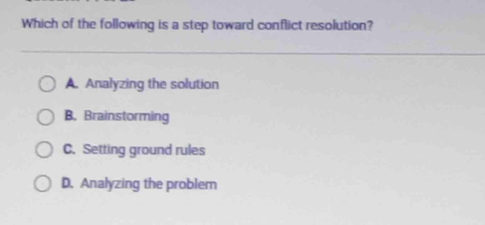 which of the following is a step toward conflict resolution?\na. analyzing the solution\nb. brainstorming\nc. setting ground rules\nd. analyzing the problem