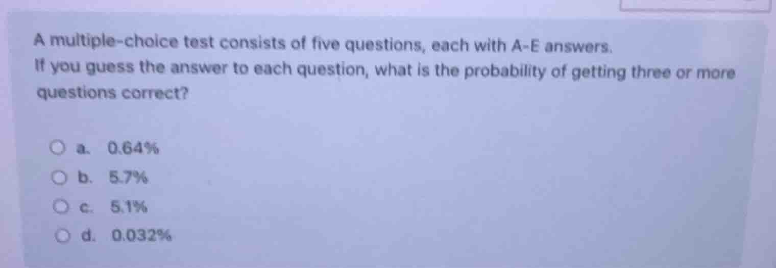 a multiple-choice test consists of five questions, each with a-e answers.\nif you guess the answer to each question, what is the probability of getting three or more questions correct?\na. 0.64%\nb. 5.7%\nc. 5.1%\nd. 0.032%