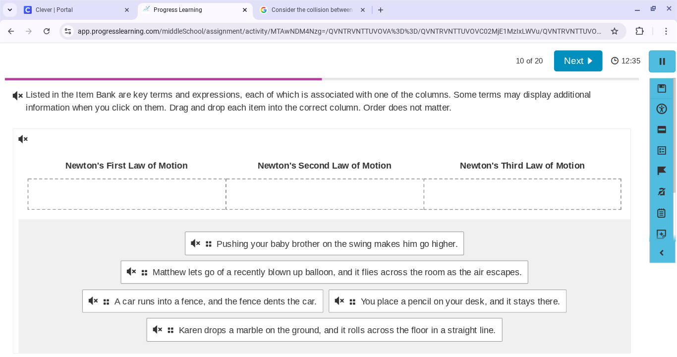 10 of 20listed in the item bank are key terms and expressions, each of which is associated with one of the columns. some terms may display additional information when you click on them. drag and drop each item into the correct column. order does not matter.newtons first law of motion newtons second law of motion newtons third law of motion:: pushing your baby brother on the swing makes him go higher.:: matthew lets go of a recently blown up balloon, and it flies across the room as the air escapes.:: a car runs into a fence, and the fence dents the car.:: you place a pencil on your desk, and it stays there.:: karen drops a marble on the ground, and it rolls across the floor in a straight line.