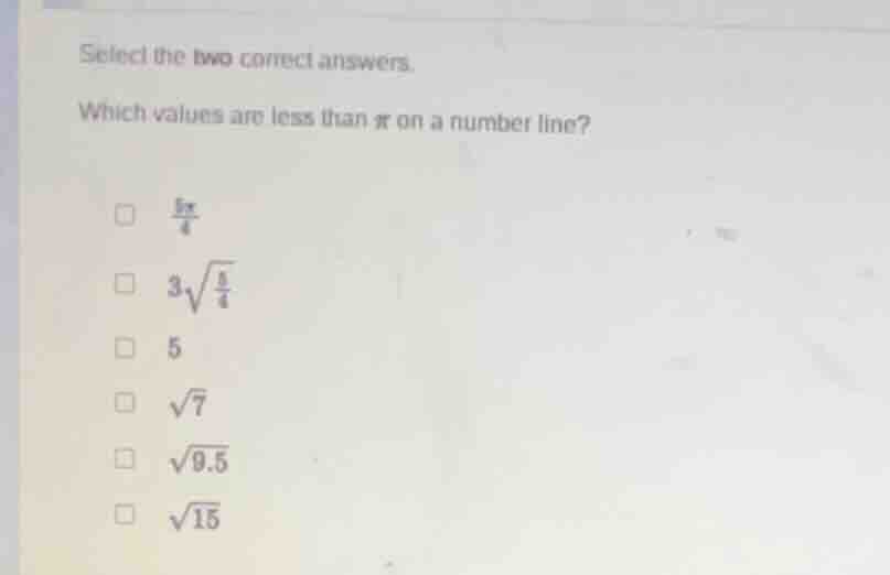 select the two correct answers.\nwhich values are less than $pi$ on a number line?\n$\frac{5pi}{4}$\n$3sqrt{\frac{5}{4}}$\n$5$\n$sqrt{7}$\n$sqrt{9.5}$\n$sqrt{15}$