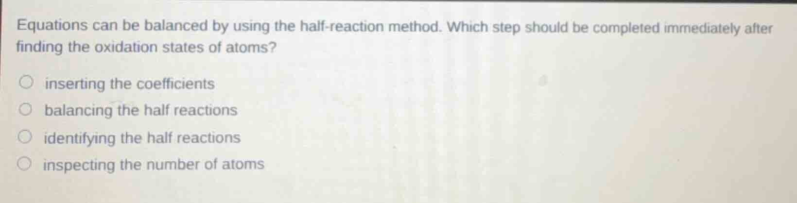 equations can be balanced by using the half-reaction method. which step should be completed immediately after finding the oxidation states of atoms?- inserting the coefficients- balancing the half reactions- identifying the half reactions- inspecting the number of atoms