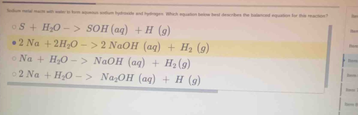 sodium metal reacts with water to form aqueous sodium hydroxide and hydrogen. which equation below best describes the balanced equation for this reaction?\n$ce{s + h_{2}o -> soh (aq) + h (g)}$\n$ce{2 na + 2h_{2}o -> 2 naoh (aq) + h_{2} (g)}$\n$ce{na + h_{2}o -> naoh (aq) + h_{2}(g)}$\n$ce{2 na + h_{2}o -> na_{2}oh (aq) + h (g)}$