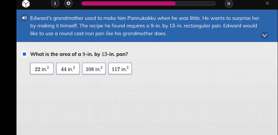 edwards grandmother used to make him pannukakku when he was little. he wants to surprise her by making it himself. the recipe he found requires a 9-in. by 13-in. rectangular pan. edward would like to use a round cast iron pan like his grandmother does.\nwhat is the area of a 9-in. by 13-in. pan?\n22 in.² 44 in.² 108 in.² 117 in.²