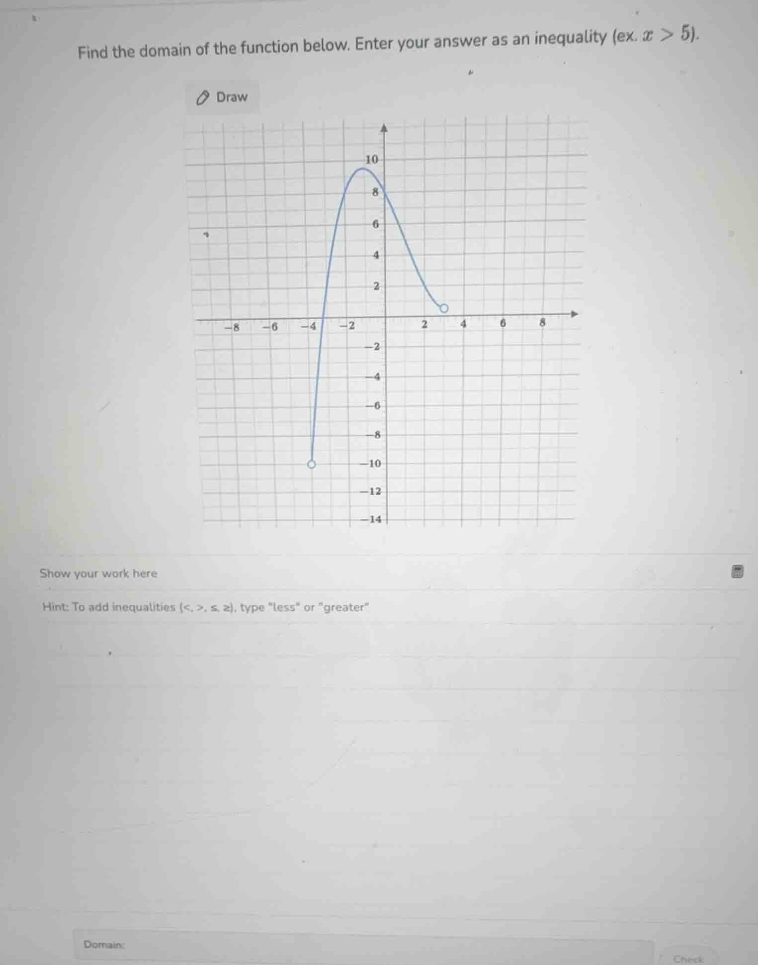 find the domain of the function below. enter your answer as an inequality (ex. $x > 5$).\ndraw\nshow your work here\nhint: to add inequalities (<, >, ≤, ≥), type \less\ or \greater\\ndomain: