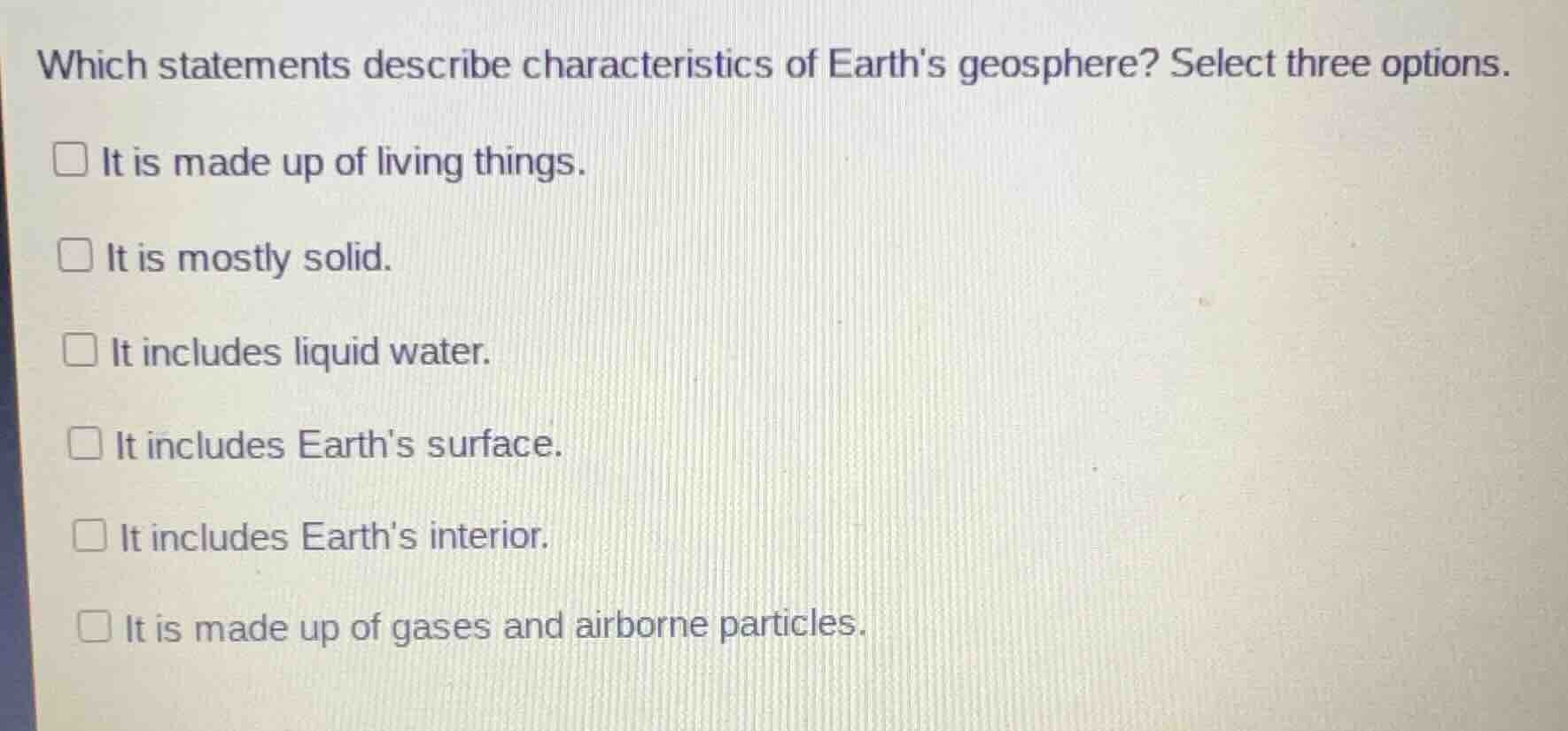 which statements describe characteristics of earths geosphere? select three options.\n□ it is made up of living things.\n□ it is mostly solid.\n□ it includes liquid water.\n□ it includes earths surface.\n□ it includes earths interior.\n□ it is made up of gases and airborne particles.