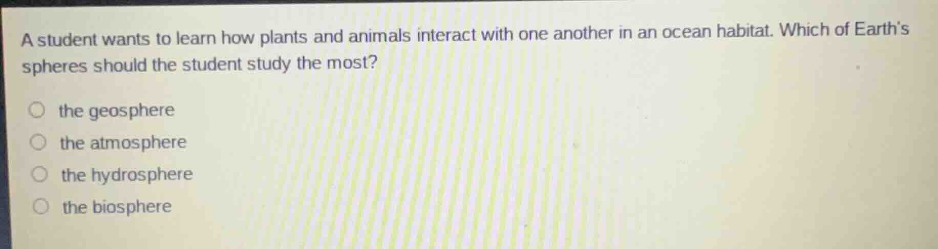 a student wants to learn how plants and animals interact with one another in an ocean habitat. which of earths spheres should the student study the most?\nthe geosphere\nthe atmosphere\nthe hydrosphere\nthe biosphere