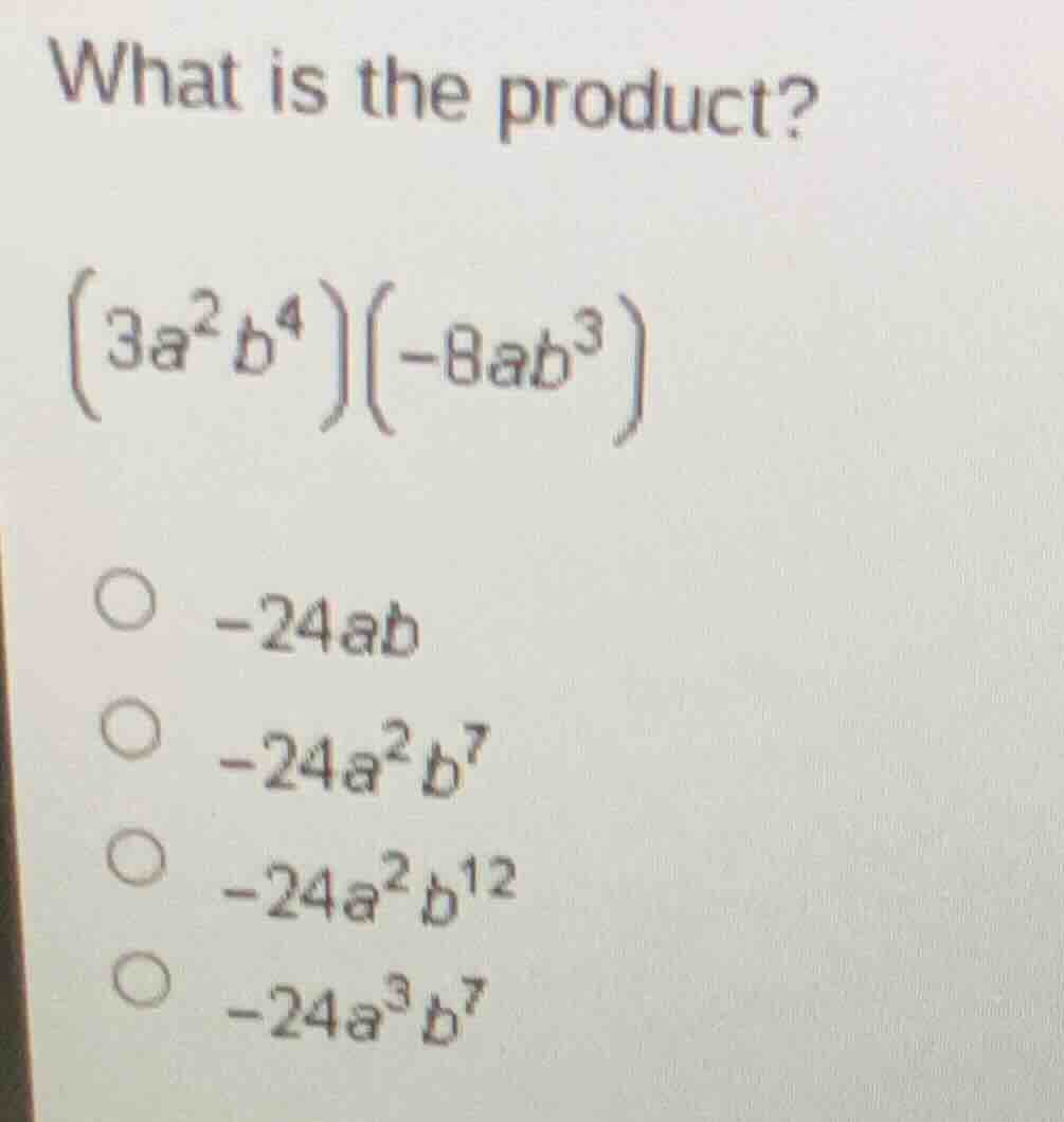 what is the product?\n$(3a^{2}b^{4})(-8ab^{3})$\n○ $-24ab$\n○ $-24a^{2}b^{7}$\n○ $-24a^{2}b^{12}$\n○ $-24a^{3}b^{7}$
