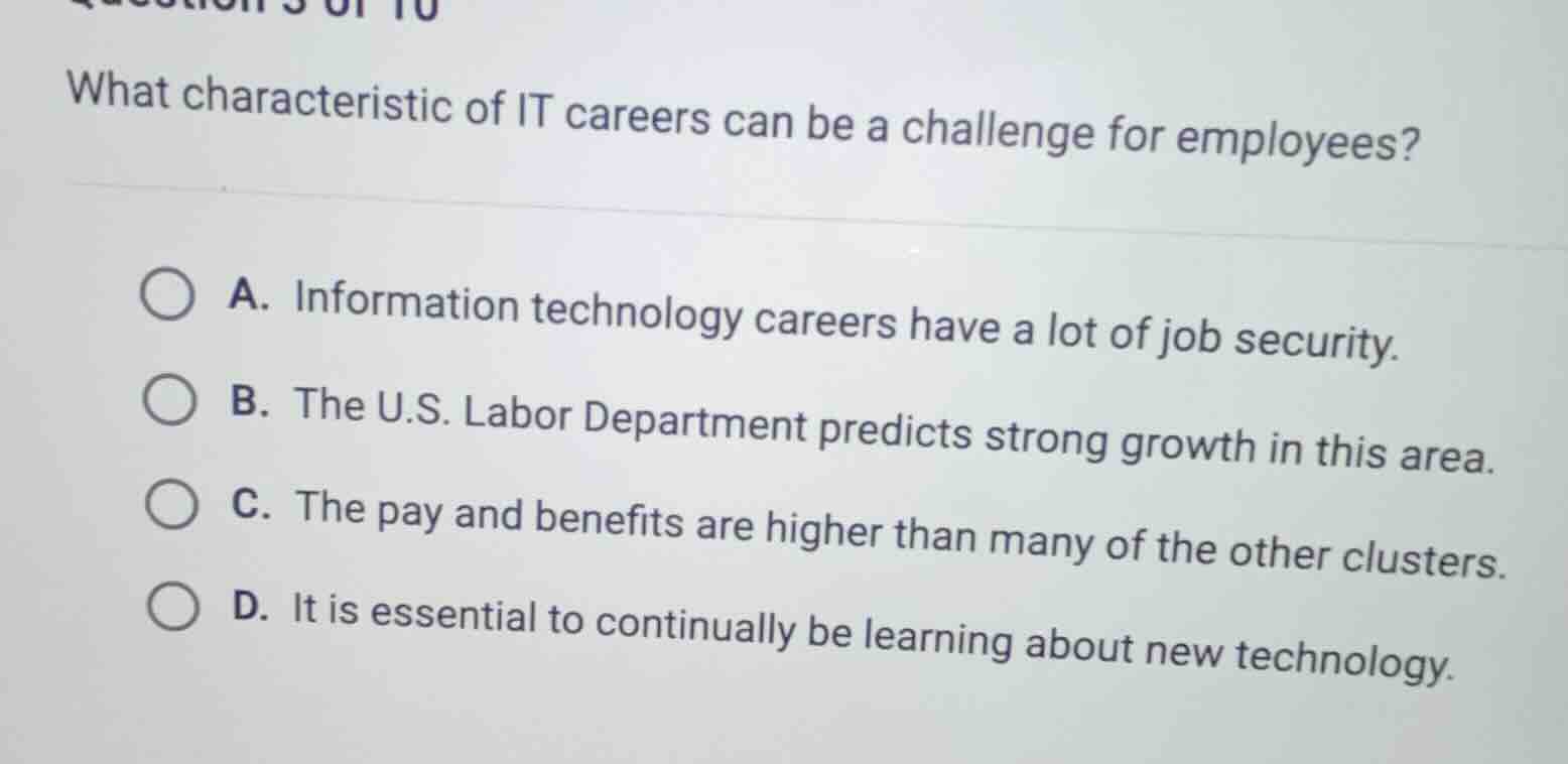 what characteristic of it careers can be a challenge for employees?\na. information technology careers have a lot of job security.\nb. the u.s. labor department predicts strong growth in this area.\nc. the pay and benefits are higher than many of the other clusters.\nd. it is essential to continually be learning about new technology.