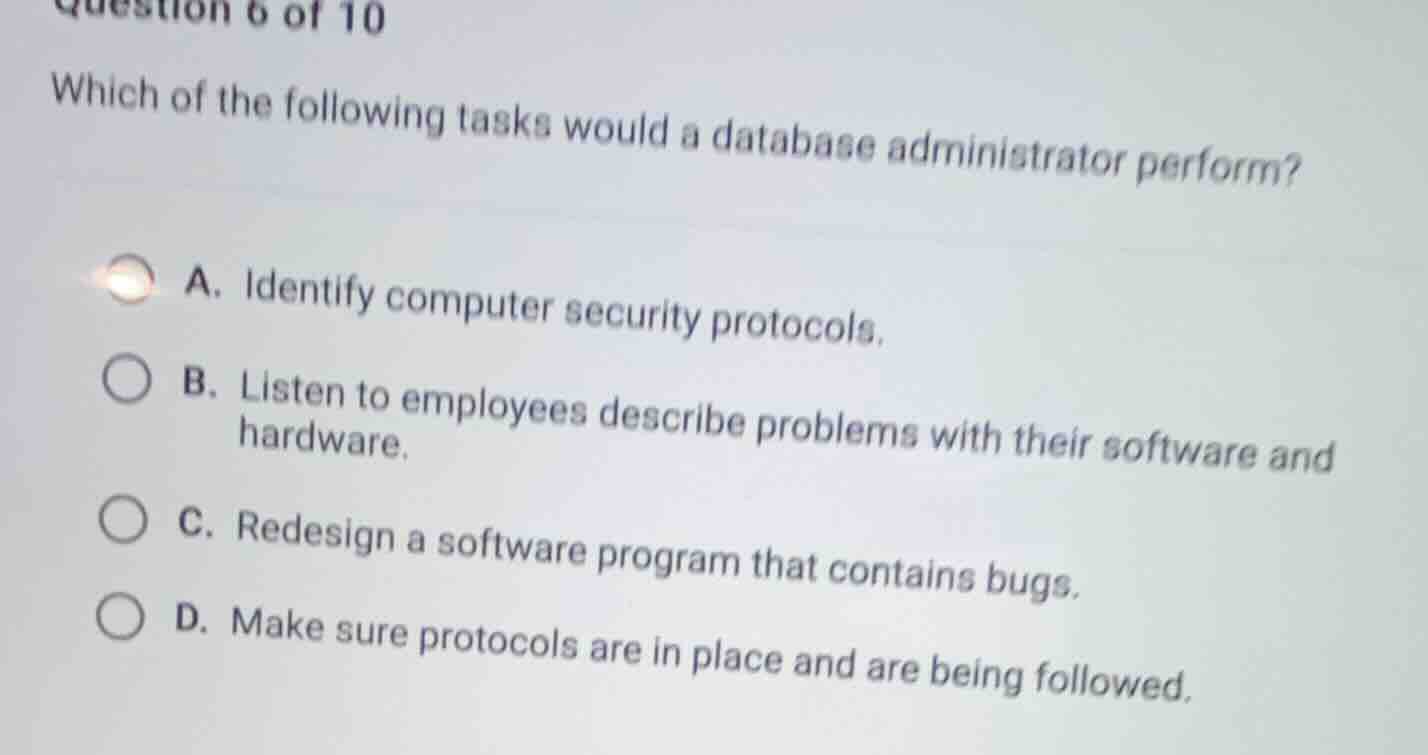 question 6 of 10\nwhich of the following tasks would a database administrator perform?\na. identify computer security protocols.\nb. listen to employees describe problems with their software and hardware.\nc. redesign a software program that contains bugs.\nd. make sure protocols are in place and are being followed.