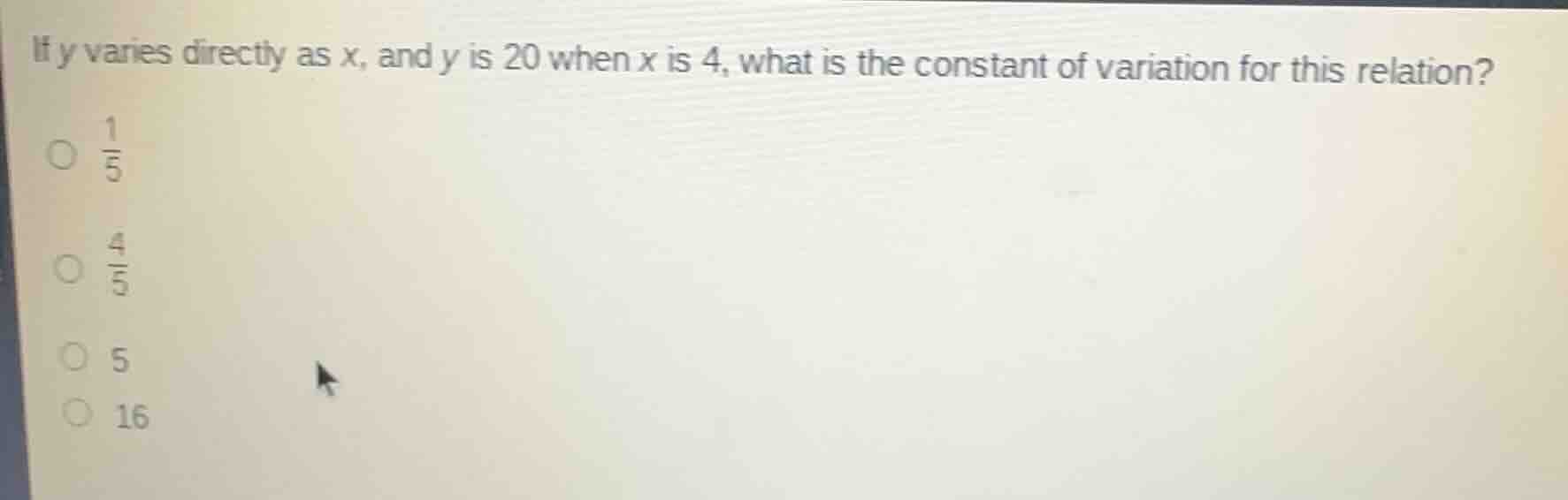 if y varies directly as x, and y is 20 when x is 4, what is the constant of variation for this relation?\n$\frac{1}{5}$\n$\frac{4}{5}$\n5\n16