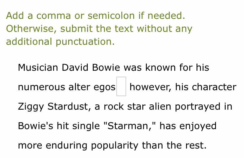 add a comma or semicolon if needed. otherwise, submit the text without any additional punctuation.\n\nmusician david bowie was known for his numerous alter egos however, his character ziggy stardust, a rock star alien portrayed in bowies hit single \starman,\ has enjoyed more enduring popularity than the rest.