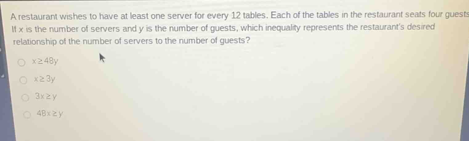 a restaurant wishes to have at least one server for every 12 tables. each of the tables in the restaurant seats four guests. if x is the number of servers and y is the number of guests, which inequality represents the restaurants desired relationship of the number of servers to the number of guests?\n$x\\geq48y$\n$x\\geq3y$\n$3x\\geq y$\n$48x\\geq y$