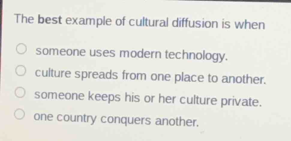 the best example of cultural diffusion is when\n someone uses modern technology.\n culture spreads from one place to another.\n someone keeps his or her culture private.\n one country conquers another.
