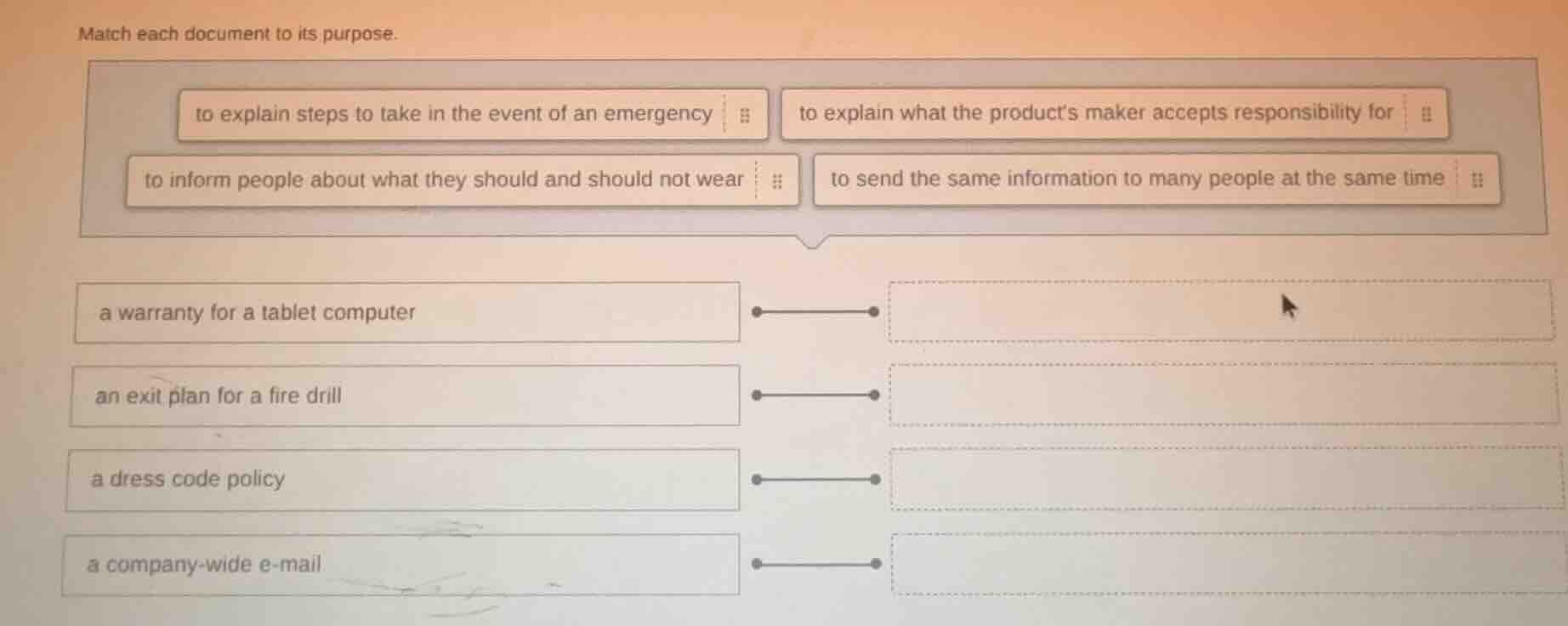 match each document to its purpose.\nto explain steps to take in the event of an emergency\nto explain what the products maker accepts responsibility for\nto inform people about what they should and should not wear\nto send the same information to many people at the same time\na warranty for a tablet computer\nan exit plan for a fire drill\na dress code policy\na company-wide e-mail