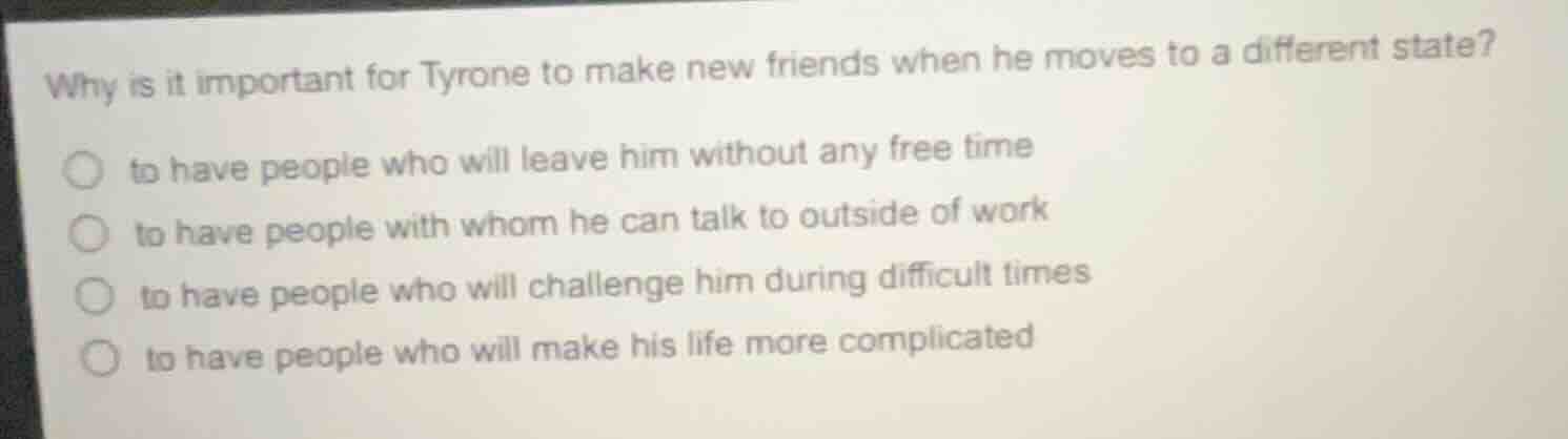 why is it important for tyrone to make new friends when he moves to a different state?○ to have people who will leave him without any free time○ to have people with whom he can talk to outside of work○ to have people who will challenge him during difficult times○ to have people who will make his life more complicated