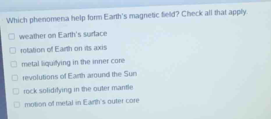 which phenomena help form earths magnetic field? check all that apply.\nweather on earths surface\nrotation of earth on its axis\nmetal liquifying in the inner core\nrevolutions of earth around the sun\nrock solidifying in the outer mantle\nmotion of metal in earths outer core